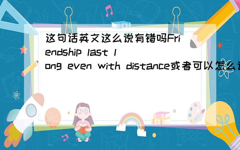 这句话英文这么说有错吗Friendship last long even with distance或者可以怎么说比较好?