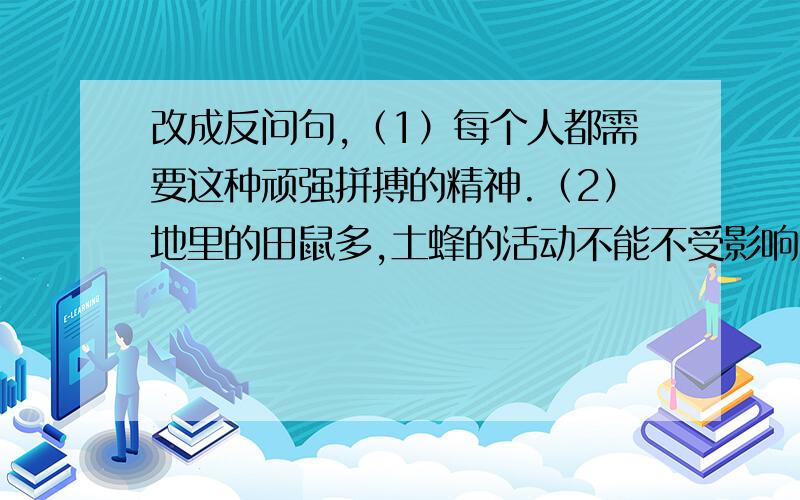 改成反问句,（1）每个人都需要这种顽强拼搏的精神.（2）地里的田鼠多,土蜂的活动不能不受影响.如题