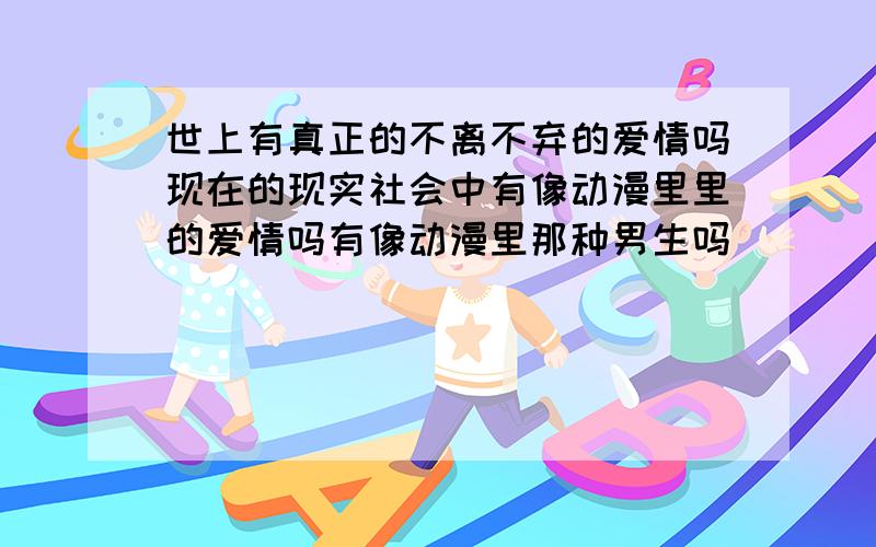 世上有真正的不离不弃的爱情吗现在的现实社会中有像动漫里里的爱情吗有像动漫里那种男生吗