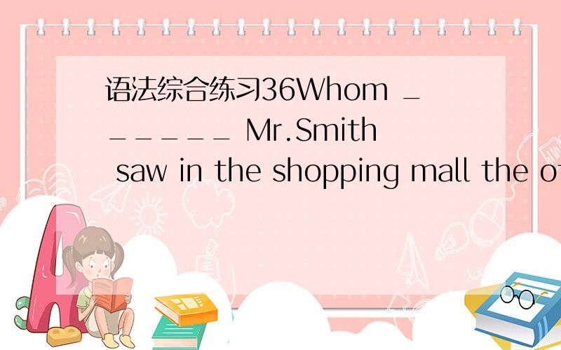 语法综合练习36Whom ______ Mr.Smith saw in the shopping mall the other day?A.it was thal B.was it that C.it was who D.it was whom 请详细写出解题的过程和思路