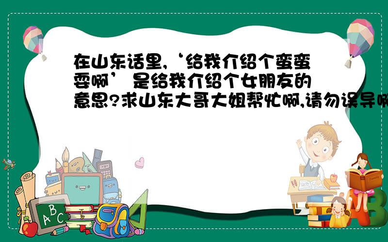 在山东话里,‘给我介绍个蛮蛮耍啊’ 是给我介绍个女朋友的意思?求山东大哥大姐帮忙啊,请勿误导啊.