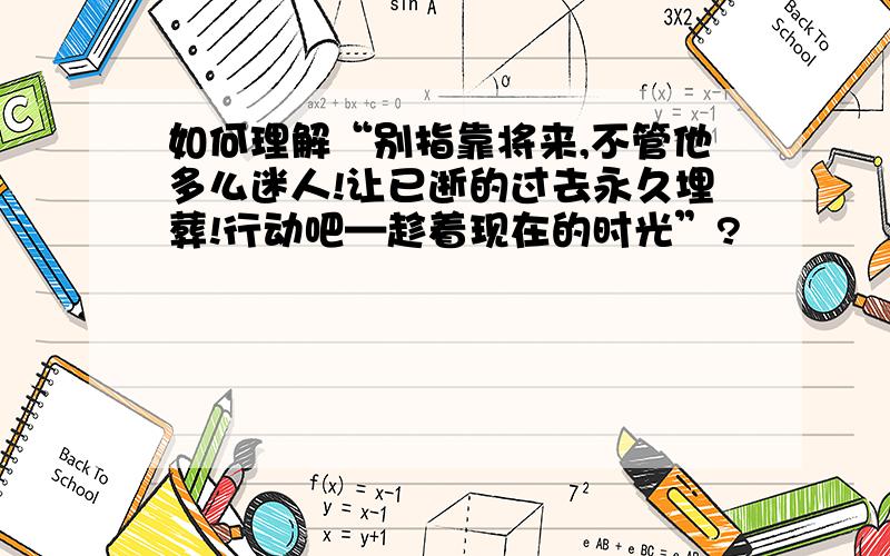 如何理解“别指靠将来,不管他多么迷人!让已逝的过去永久埋葬!行动吧—趁着现在的时光”?