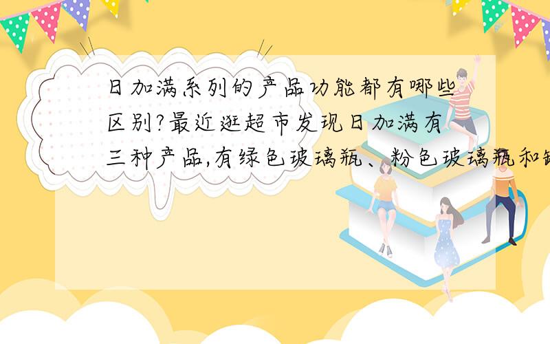 日加满系列的产品功能都有哪些区别?最近逛超市发现日加满有三种产品,有绿色玻璃瓶、粉色玻璃瓶和罐装的,不知道它们的区别在哪里?我们男生加班熬夜更适合买哪一种?