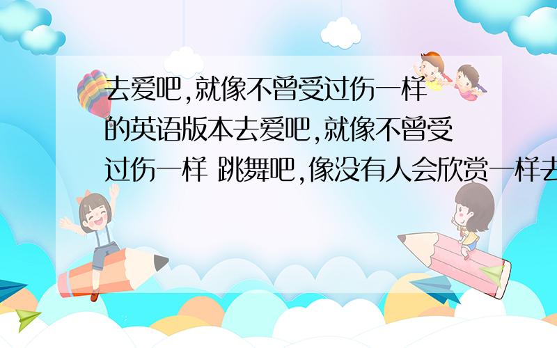 去爱吧,就像不曾受过伤一样 的英语版本去爱吧,就像不曾受过伤一样 跳舞吧,像没有人会欣赏一样去爱吧,就像不曾受过伤一样唱歌吧,像没有人会聆听一样干活吧,像是不需要金钱一样生活吧,