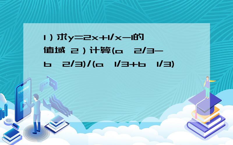 1）求y=2x+1/x-1的值域 2）计算(a^2/3-b^2/3)/(a^1/3+b^1/3)