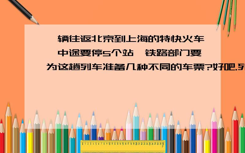 一辆往返北京到上海的特快火车,中途要停5个站,铁路部门要为这趟列车准备几种不同的车票?好吧.列车从北京到上海,要经过5站,加上北京上海一共是7站,铁路部门要为这列车准备多少票!