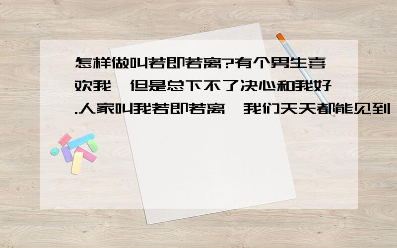 怎样做叫若即若离?有个男生喜欢我,但是总下不了决心和我好.人家叫我若即若离,我们天天都能见到