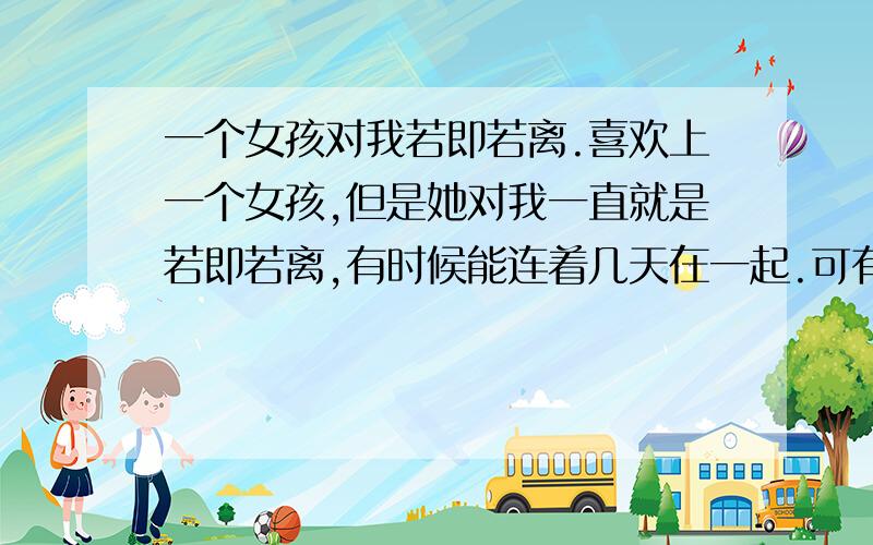 一个女孩对我若即若离.喜欢上一个女孩,但是她对我一直就是若即若离,有时候能连着几天在一起.可有时候又能好几天见不到她.前段时间给她买衣服花了1000块钱.可是昨天她硬是把1000块钱塞