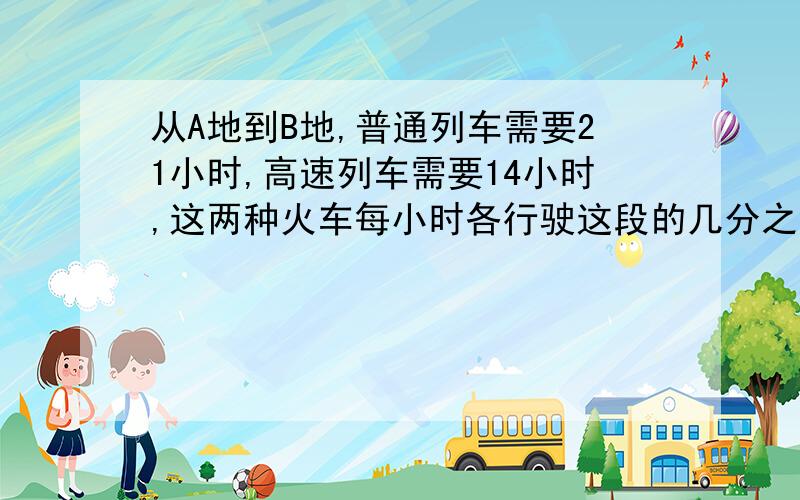 从A地到B地,普通列车需要21小时,高速列车需要14小时,这两种火车每小时各行驶这段的几分之几?那种列车的速度快?