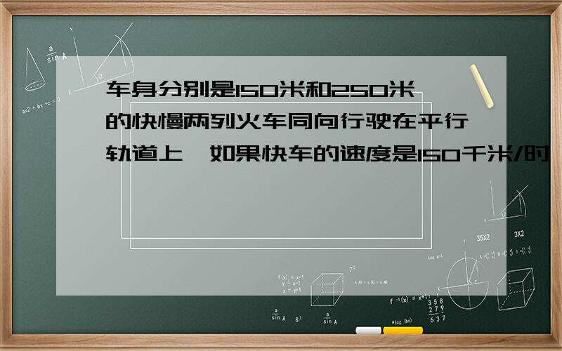 车身分别是150米和250米的快慢两列火车同向行驶在平行轨道上,如果快车的速度是150千米/时,它从车头追上慢车的车尾到车尾超过慢车的车头需要28.8秒,那么慢车的速度是