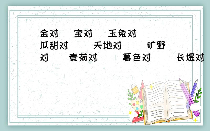 金对＿ 宝对＿ 玉兔对＿＿ 瓜甜对＿＿ 天地对＿＿ 旷野对＿＿麦荷对＿＿ 暮色对＿＿ 长堤对＿＿ 秋月白对＿＿＿ 风飒飒对＿＿＿柴米油盐对＿＿＿＿ 月白对＿＿ 白雪对＿＿