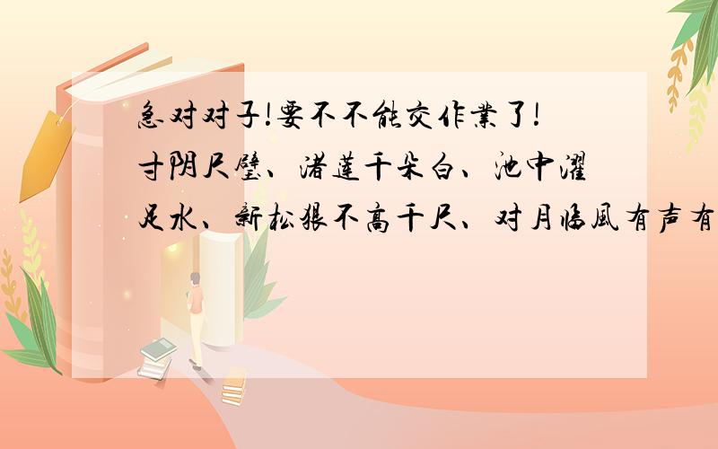 急对对子!要不不能交作业了!寸阴尺璧、渚莲千朵白、池中濯足水、新松狠不高千尺、对月临风有声有色.要准确的!