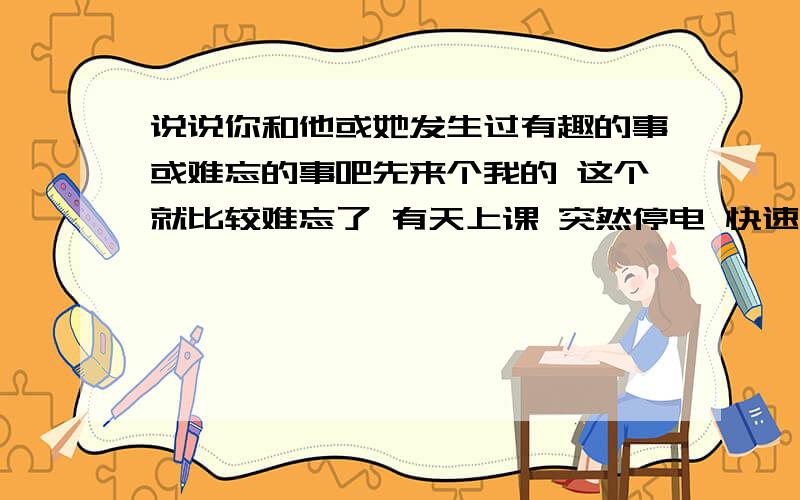 说说你和他或她发生过有趣的事或难忘的事吧先来个我的 这个就比较难忘了 有天上课 突然停电 快速跑到她面前 偷偷地亲了一下