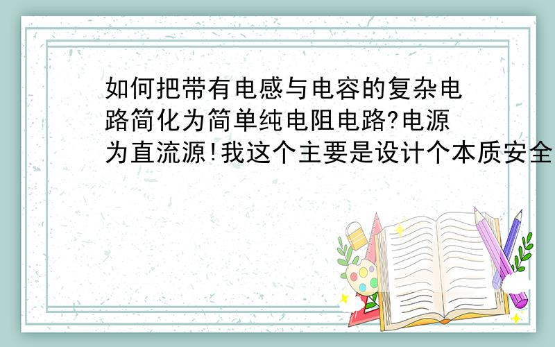 如何把带有电感与电容的复杂电路简化为简单纯电阻电路?电源为直流源!我这个主要是设计个本质安全型电源,其中电路中电感和电容元件都十分小,对电路本安性能未造成影响!如何把这个复