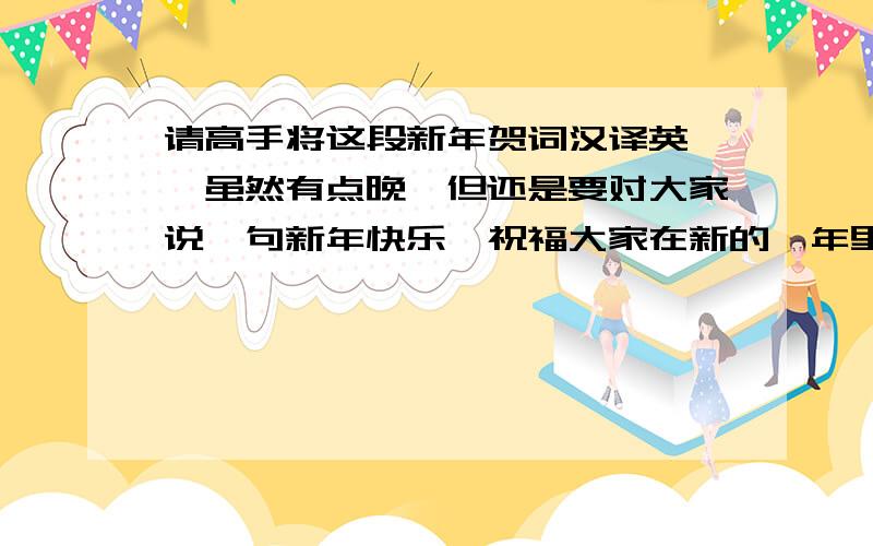 请高手将这段新年贺词汉译英……虽然有点晚,但还是要对大家说一句新年快乐,祝福大家在新的一年里幸福欢乐全带来,烦恼不幸全走开,想什么来什么,讨厌什么没什么.在过去的一年里,我有幸