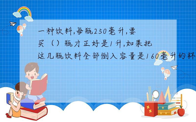 一种饮料,每瓶250毫升,要买（）瓶才正好是1升,如果把这几瓶饮料全部倒入容量是160毫升的杯中,需要（）杯子