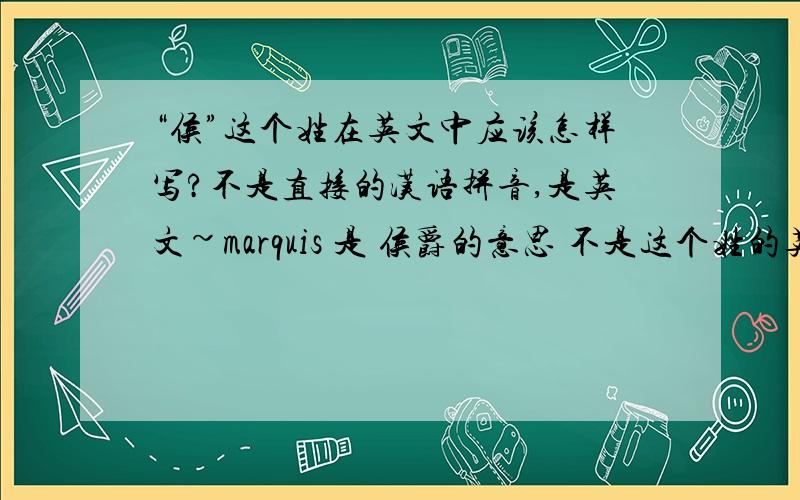 “侯”这个姓在英文中应该怎样写?不是直接的汉语拼音,是英文~marquis 是 侯爵的意思 不是这个姓的英文啊 我是说的比如像成在英文中就是“Chan” 李就是“Lee”一类的