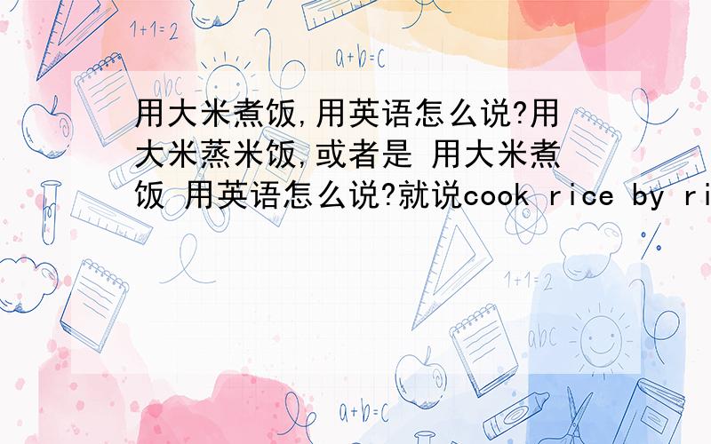 用大米煮饭,用英语怎么说?用大米蒸米饭,或者是 用大米煮饭 用英语怎么说?就说cook rice by rice,他们能听懂么?