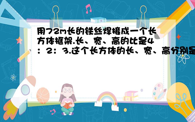 用72m长的铁丝焊接成一个长方体框架.长、宽、高的比是4：2：3.这个长方体的长、宽、高分别是多少?