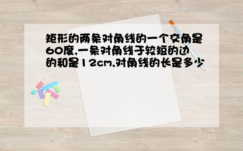 矩形的两条对角线的一个交角是60度,一条对角线于较短的边的和是12cm,对角线的长是多少