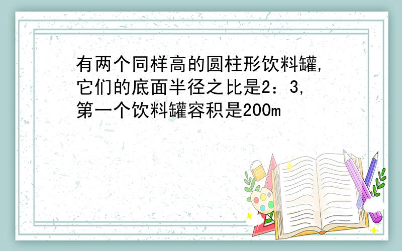 有两个同样高的圆柱形饮料罐,它们的底面半径之比是2：3,第一个饮料罐容积是200m