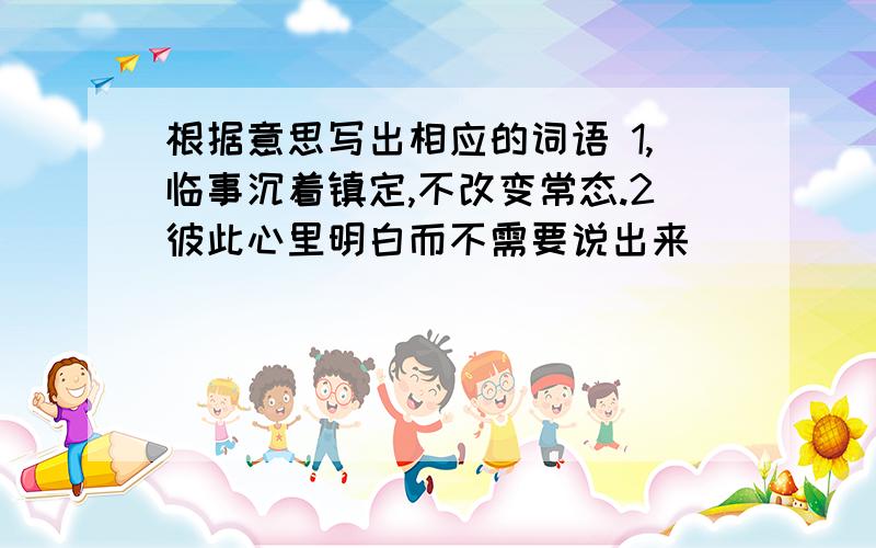 根据意思写出相应的词语 1,临事沉着镇定,不改变常态.2彼此心里明白而不需要说出来