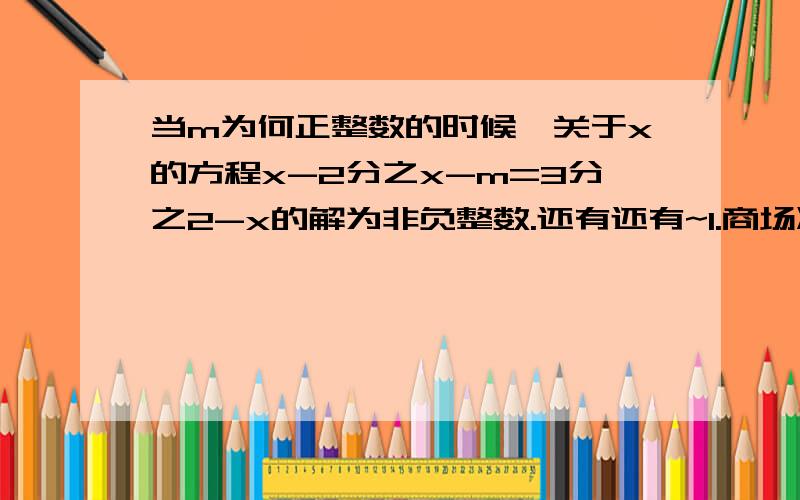 当m为何正整数的时候,关于x的方程x-2分之x-m=3分之2-x的解为非负整数.还有还有~1.商场准备将原售价为4000元的某型号电视机降价销售,已知该型号电视机的成本价为3000元,在保证不亏本的情况下