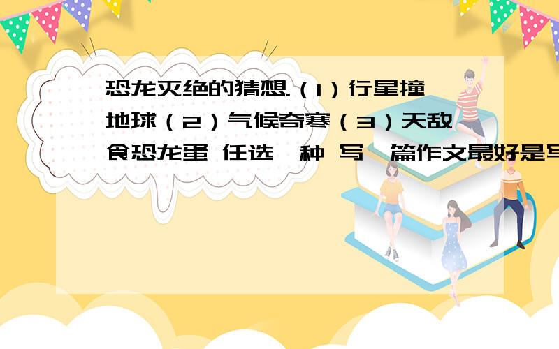 恐龙灭绝的猜想.（1）行星撞地球（2）气候奇寒（3）天敌食恐龙蛋 任选一种 写一篇作文最好是写当时灭绝情景的