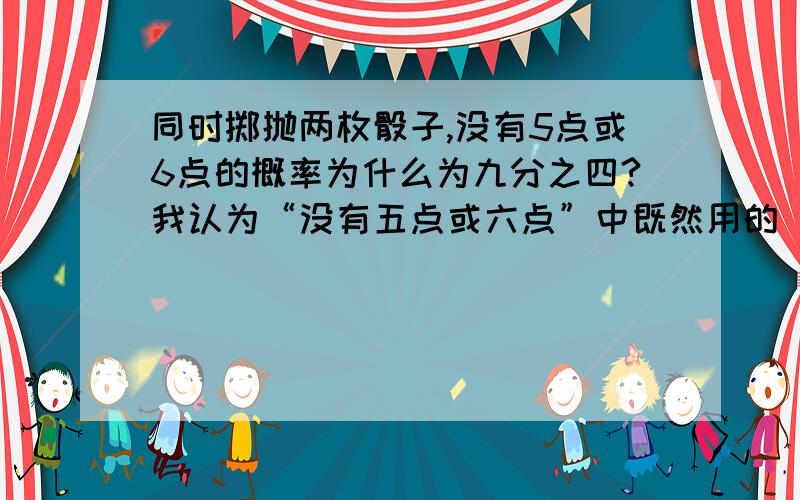 同时掷抛两枚骰子,没有5点或6点的概率为什么为九分之四?我认为“没有五点或六点”中既然用的“或”来连接,所以它们是并事件,那么就算两枚骰子中有五点也能满足“没有六点”这个事件.