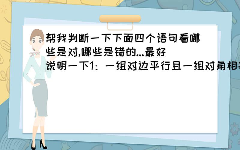 帮我判断一下下面四个语句看哪些是对,哪些是错的...最好说明一下1：一组对边平行且一组对角相等的四边形是平行四边形（ ）2：每组邻边都相等的四边形是菱形（ ）3：四个角相等的四边