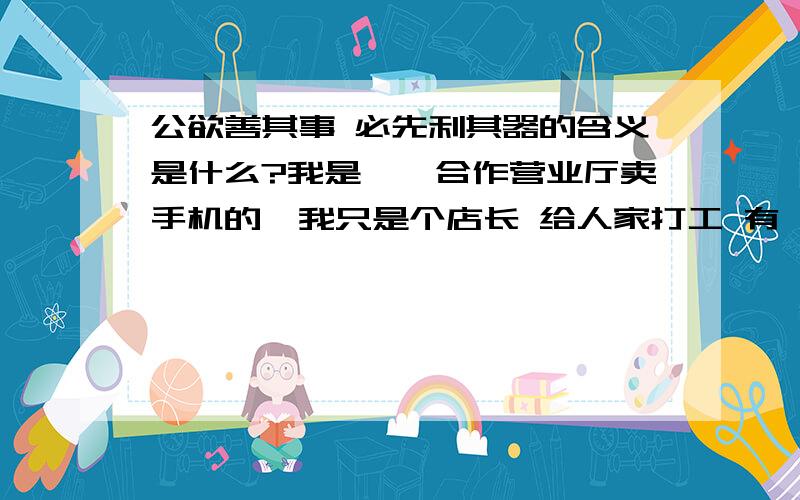 公欲善其事 必先利其器的含义是什么?我是**合作营业厅卖手机的,我只是个店长 给人家打工 有一次客户无理由非要换机器 结果我没请示领导给他换了机器 换了之后才和领导说的结果他非常