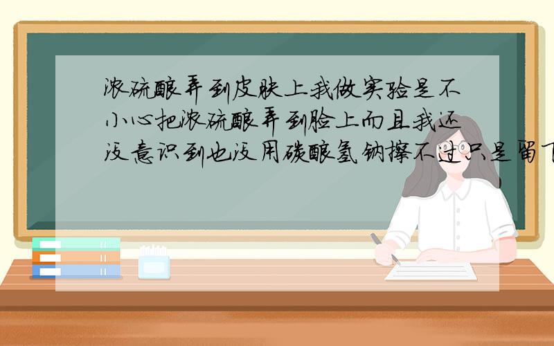 浓硫酸弄到皮肤上我做实验是不小心把浓硫酸弄到脸上而且我还没意识到也没用碳酸氢钠擦不过只是留下了不大的褐色的点感觉上象是表皮被撕掉那种感觉会不会留下疤痕啊