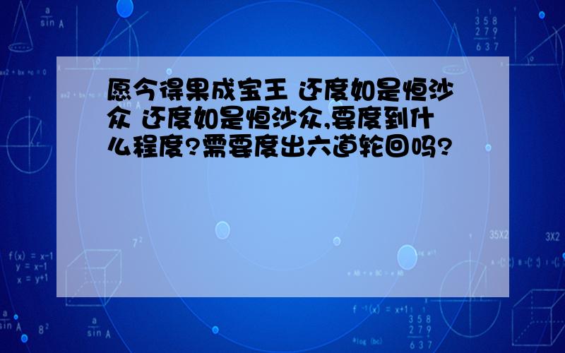 愿今得果成宝王 还度如是恒沙众 还度如是恒沙众,要度到什么程度?需要度出六道轮回吗?