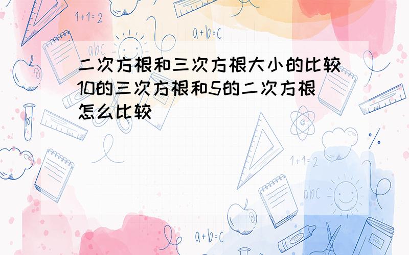 二次方根和三次方根大小的比较10的三次方根和5的二次方根怎么比较