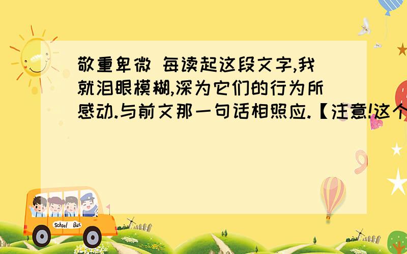 敬重卑微 每读起这段文字,我就泪眼模糊,深为它们的行为所感动.与前文那一句话相照应.【注意!这个题目回答请说出理由!】①我偶然读到一篇英文课文,讲的是蚂蚁.②蚂蚁家族和和睦睦,忙忙