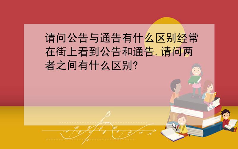 请问公告与通告有什么区别经常在街上看到公告和通告.请问两者之间有什么区别?