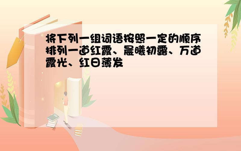 将下列一组词语按照一定的顺序排列一道红霞、晨曦初露、万道霞光、红日薄发