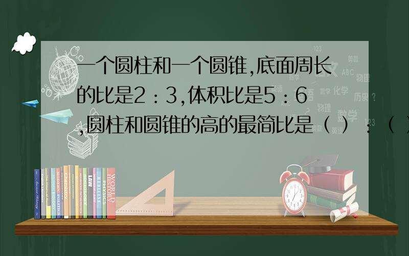 一个圆柱和一个圆锥,底面周长的比是2：3,体积比是5：6,圆柱和圆锥的高的最简比是（ ）：（ ）急