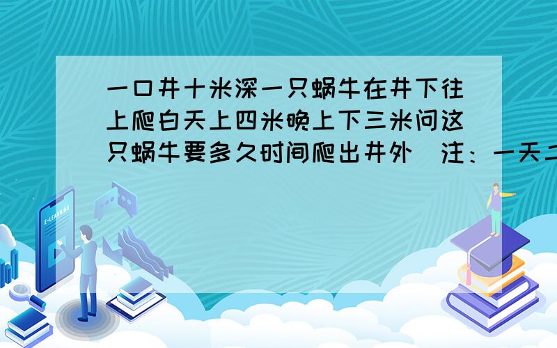 一口井十米深一只蜗牛在井下往上爬白天上四米晚上下三米问这只蜗牛要多久时间爬出井外（注：一天二十四小