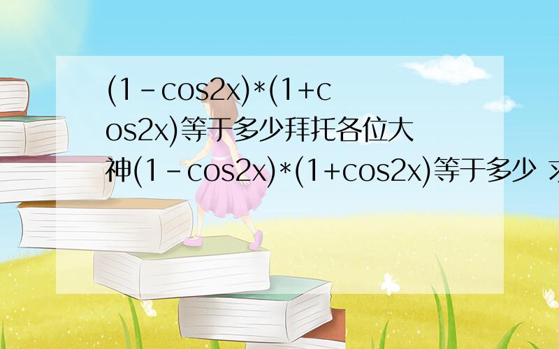 (1-cos2x)*(1+cos2x)等于多少拜托各位大神(1-cos2x)*(1+cos2x)等于多少 求救厄