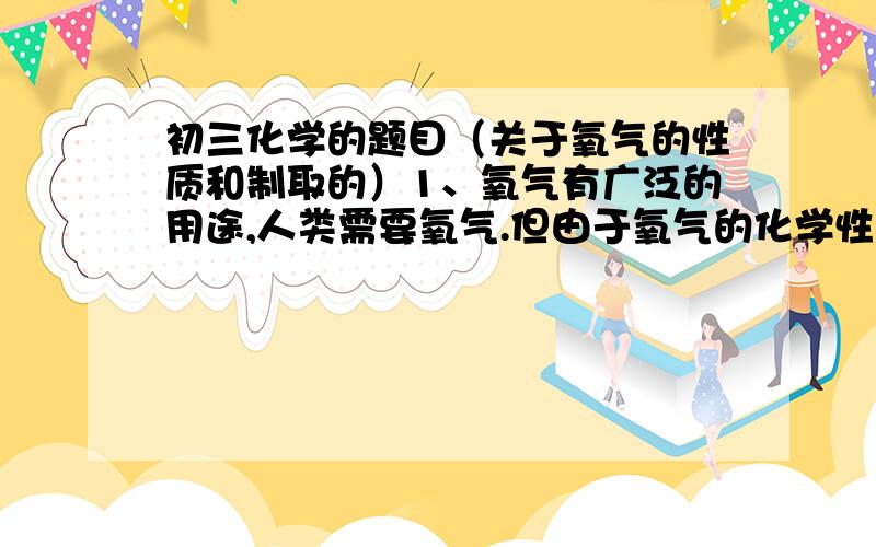 初三化学的题目（关于氧气的性质和制取的）1、氧气有广泛的用途,人类需要氧气.但由于氧气的化学性质很活泼,有时也需要除去氧气.请你举出两个需要除去氧气的事例.2、用事实说明氧气的