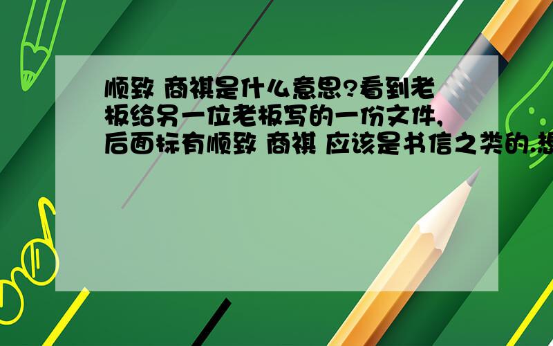 顺致 商祺是什么意思?看到老板给另一位老板写的一份文件,后面标有顺致 商祺 应该是书信之类的.想请教一下这是什么意思,有什么由来没有?