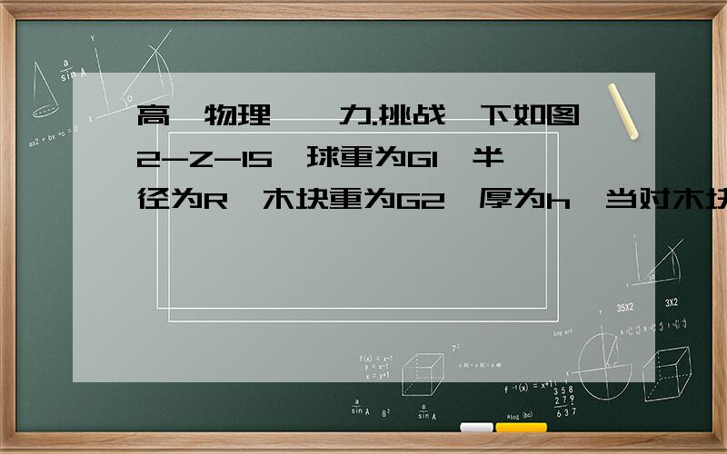 高一物理——力.挑战一下如图2-Z-15,球重为G1,半径为R,木块重为G2,厚为h,当对木块加一个水平推力F后,球刚好对地面无压力.不计一切摩擦.求（1）水平力F多大?（2）木块对地面的压力多大?求详