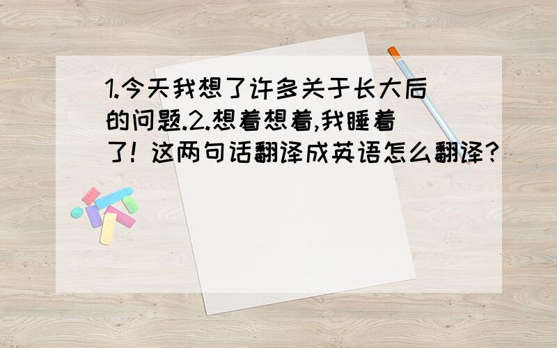 1.今天我想了许多关于长大后的问题.2.想着想着,我睡着了! 这两句话翻译成英语怎么翻译?