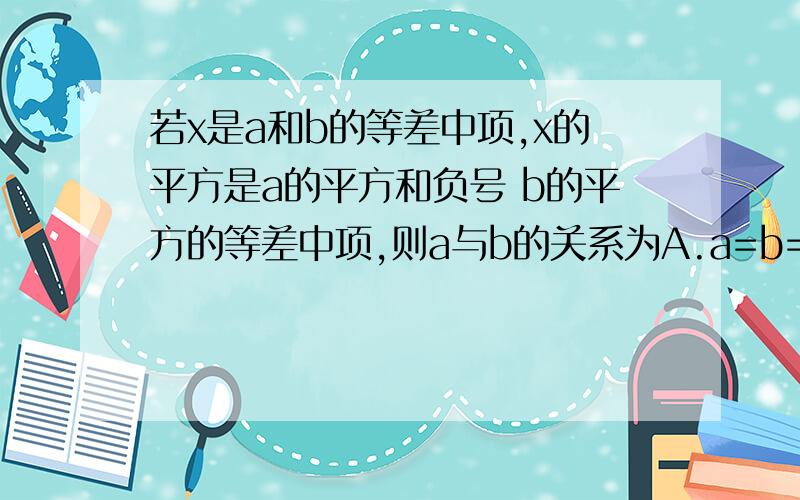 若x是a和b的等差中项,x的平方是a的平方和负号 b的平方的等差中项,则a与b的关系为A.a=b=0B.a=-bC.a=3bD.a=-b或a=3b我算的是x=a+b好象应该是B吧麻烦说清楚点 看不懂1楼的2楼的麻烦讲下怎么比较好嘛?