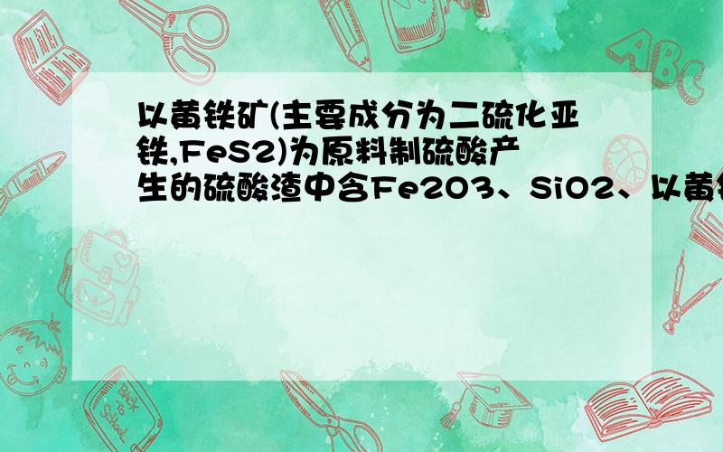 以黄铁矿(主要成分为二硫化亚铁,FeS2)为原料制硫酸产生的硫酸渣中含Fe2O3、SiO2、以黄铁矿（主要成分为二硫化亚铁，FeS2）为原料制硫酸产生的硫酸渣中含Fe2O3、SiO2、Al2O3、CaO、MgO等。现以硫