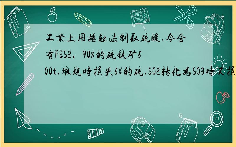 工业上用接触法制取硫酸,今含有FES2、90%的硫铁矿500t,煅烧时损失5%的硫,SO2转化为SO3时又损失15%的SO2,SO3被水吸收的时候又损失SO3 0.5%.求最终可制得98%的硫酸多少吨?