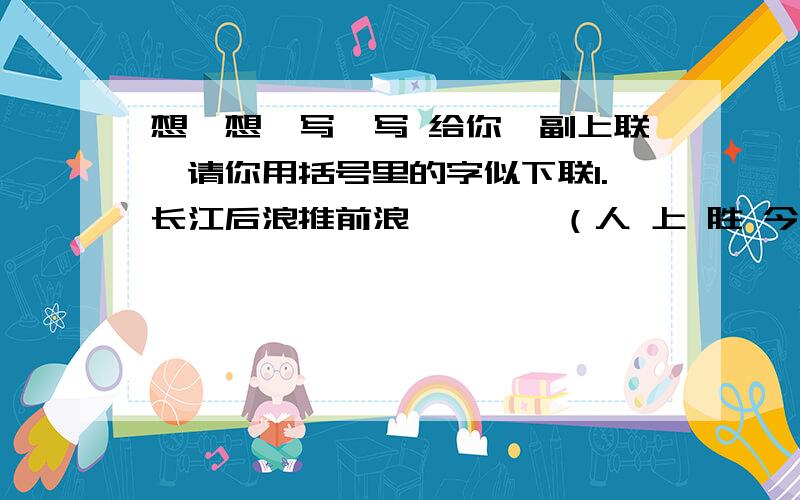 想一想,写一写 给你一副上联,请你用括号里的字似下联1.长江后浪推前浪————（人 上 胜 今 古 世 人）2.耻下问者自满————（足 不 学 知 者 好）