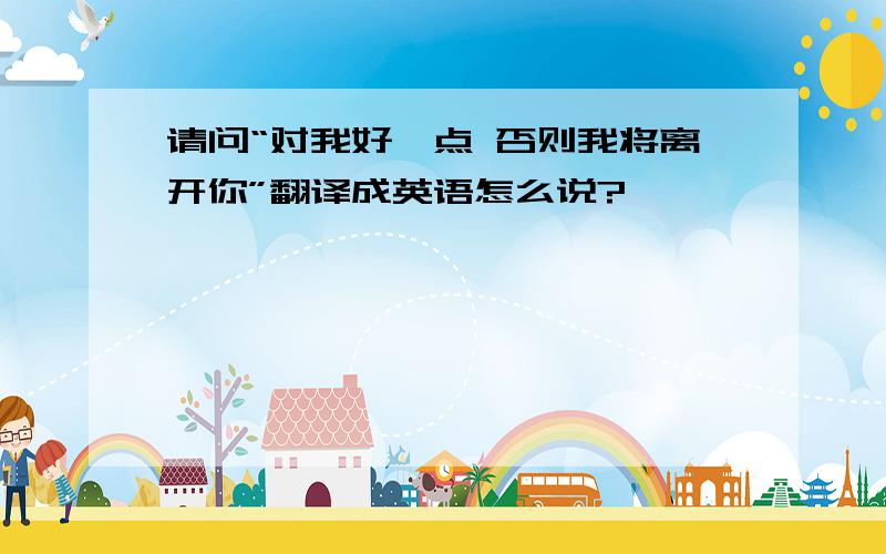 请问“对我好一点 否则我将离开你”翻译成英语怎么说?