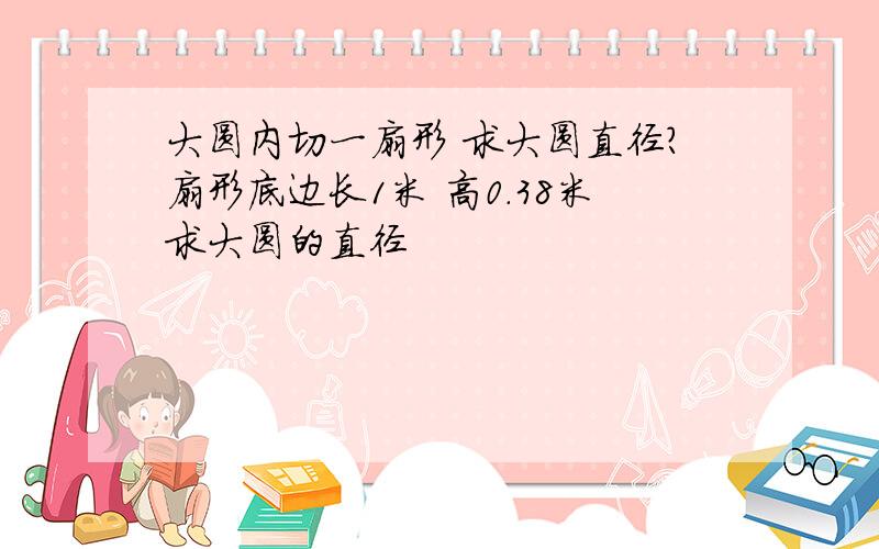 大圆内切一扇形 求大圆直径?扇形底边长1米 高0.38米求大圆的直径